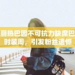 迪丽热巴因不可抗力缺席巴黎时装周，引发粉丝遗憾