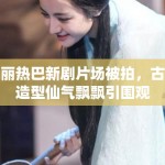 迪丽热巴新剧片场被拍，古装造型仙气飘飘引围观