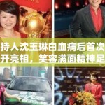 主持人沈玉琳白血病后首次公开亮相，笑容满面精神足