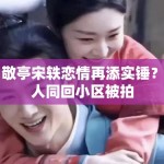 白敬亭宋轶恋情再添实锤？两人同回小区被拍