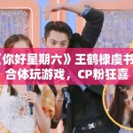 《你好星期六》王鹤棣虞书欣合体玩游戏，CP粉狂喜