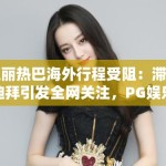 迪丽热巴海外行程受阻：滞留迪拜引发全网关注，PG娱乐带你直击现场动态