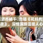 任贤齐杨千嬅合唱《花好月圆夜》，深情演绎温暖人心