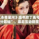 《永夜星河》虞书欣丁禹兮“糖分超标”，幕后互动甜度爆表