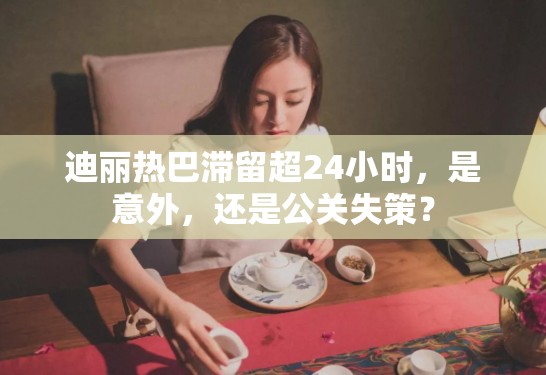 迪丽热巴滞留超24小时，是意外，还是公关失策？
