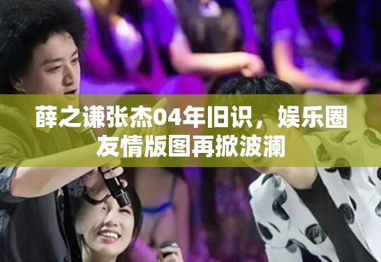 薛之谦张杰04年旧识，娱乐圈友情版图再掀波澜