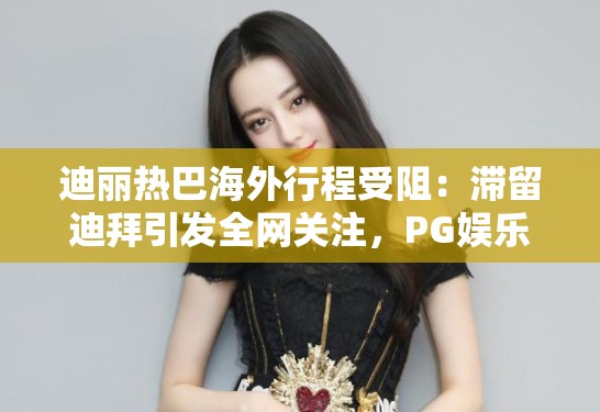 迪丽热巴海外行程受阻：滞留迪拜引发全网关注，PG娱乐带你直击现场动态