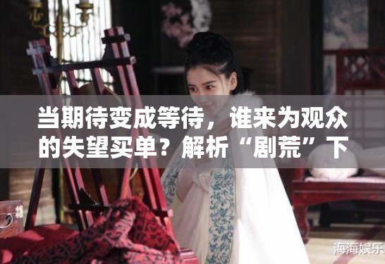 当期待变成等待，谁来为观众的失望买单？解析“剧荒”下的乱象