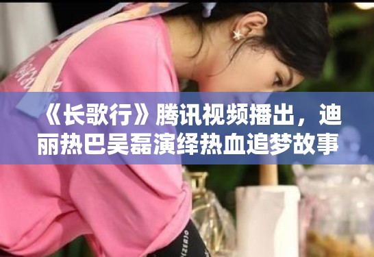 《长歌行》腾讯视频播出，迪丽热巴吴磊演绎热血追梦故事