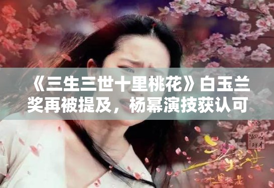 《三生三世十里桃花》白玉兰奖再被提及,杨幂演技获认可 《三生三世十里桃花》白玉兰奖再被提及,杨幂演技获认可
