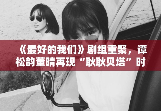 《最好的我们》剧组重聚，谭松韵董晴再现“耿耿贝塔”时代