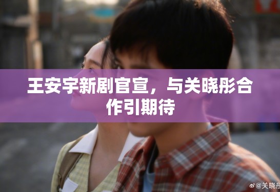 王安宇新剧官宣，与关晓彤合作引期待
