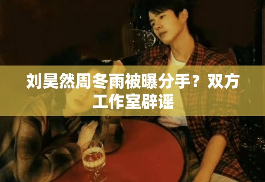 刘昊然周冬雨被曝分手？双方工作室辟谣