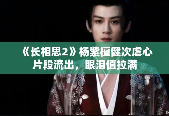 《长相思2》杨紫檀健次虐心片段流出，眼泪值拉满