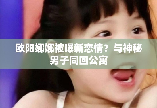 欧阳娜娜被曝新恋情？与神秘男子同回公寓