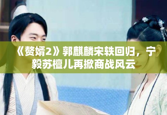 《赘婿2》郭麒麟宋轶回归，宁毅苏檀儿再掀商战风云