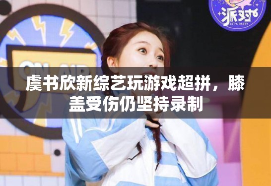 虞书欣新综艺玩游戏超拼，膝盖受伤仍坚持录制