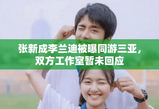 张新成李兰迪被曝同游三亚，双方工作室暂未回应