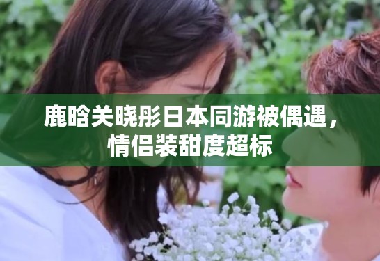 鹿晗关晓彤日本同游被偶遇，情侣装甜度超标