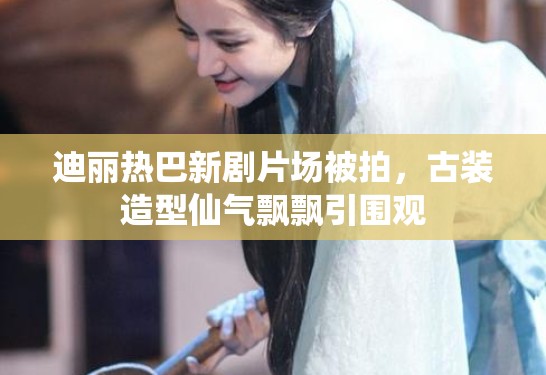 迪丽热巴新剧片场被拍，古装造型仙气飘飘引围观