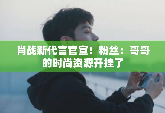 肖战新代言官宣！粉丝：哥哥的时尚资源开挂了