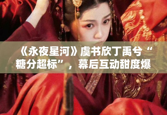 《永夜星河》虞书欣丁禹兮“糖分超标”，幕后互动甜度爆表