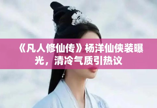 《凡人修仙传》杨洋仙侠装曝光，清冷气质引热议