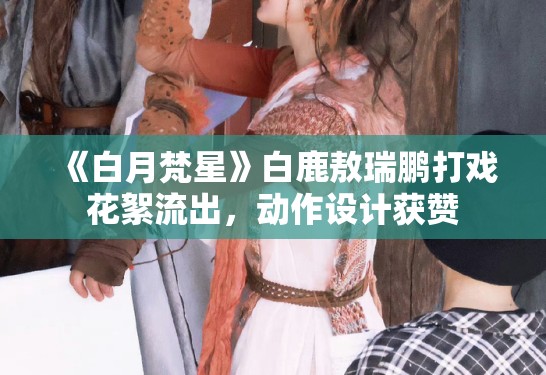 《白月梵星》白鹿敖瑞鹏打戏花絮流出，动作设计获赞