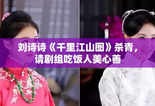 刘诗诗《千里江山图》杀青，请剧组吃饭人美心善