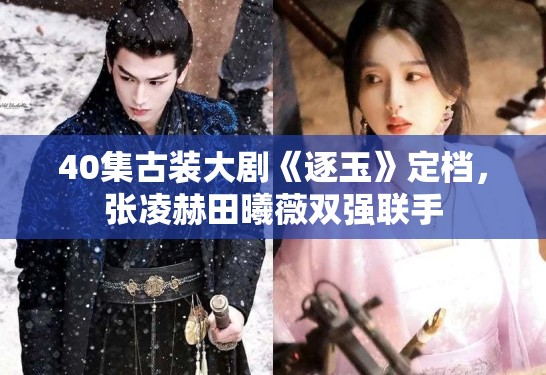 40集古装大剧《逐玉》定档，张凌赫田曦薇双强联手